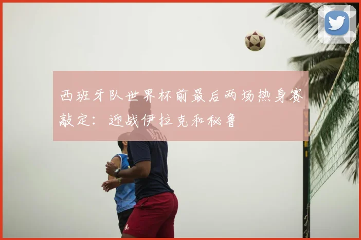 西班牙队世界杯前最后两场热身赛敲定：迎战伊拉克和秘鲁