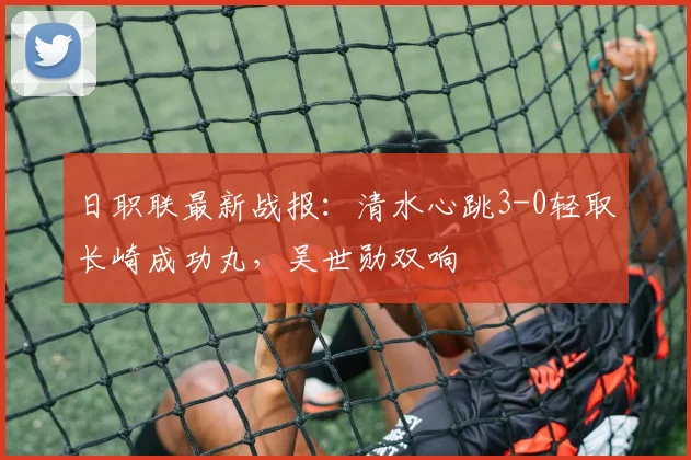 日职联最新战报：清水心跳3-0轻取长崎成功丸，吴世勋双响