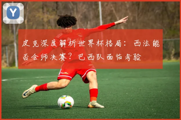 皮克深度解析世界杯格局：西法能否会师决赛？巴西队面临考验