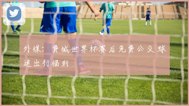 外媒：费城世界杯赛后免费公交 球迷出行福利