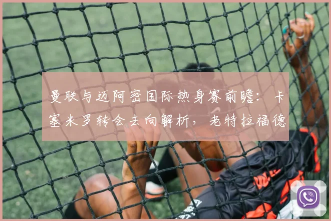 曼联与迈阿密国际热身赛前瞻：卡塞米罗转会去向解析，老特拉福德告别仪式全攻略