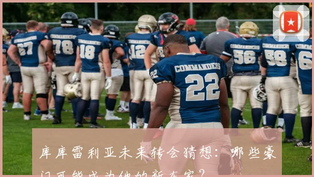 库库雷利亚未来转会猜想：哪些豪门可能成为他的新东家？