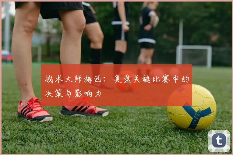 战术大师梅西：复盘关键比赛中的决策与影响力