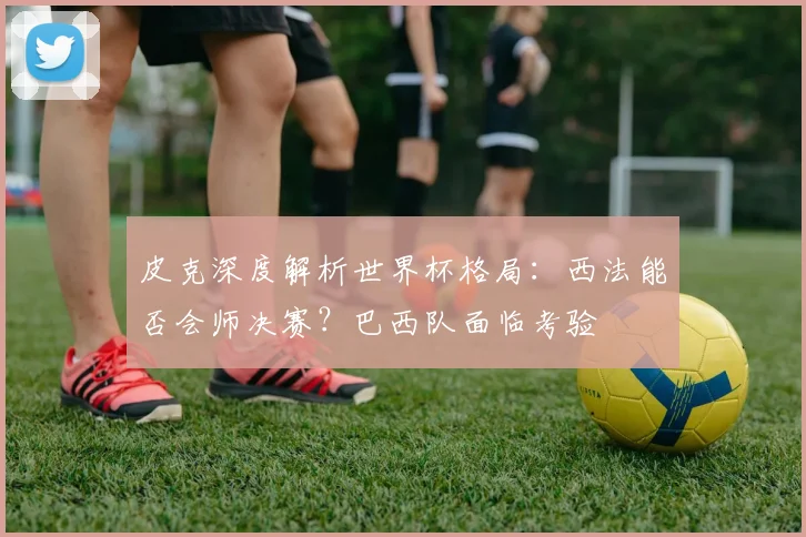 皮克深度解析世界杯格局：西法能否会师决赛？巴西队面临考验