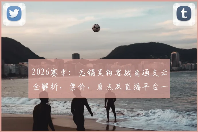 2026赛季：无锡吴钩客战南通支云全解析，票价、看点及直播平台一网打尽
