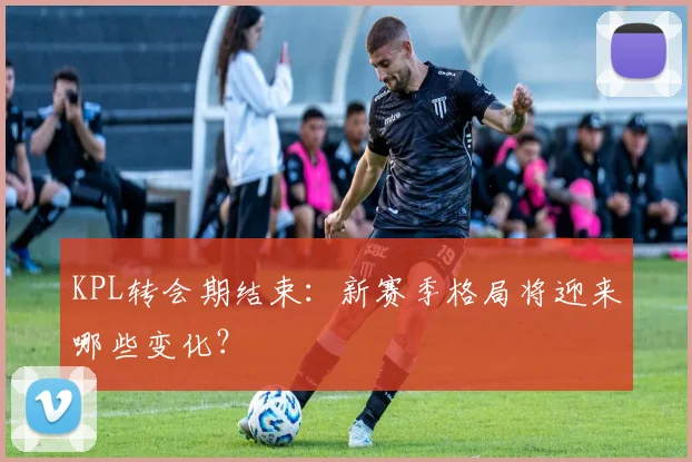 KPL转会期结束:新赛季格局将迎来哪些变化?