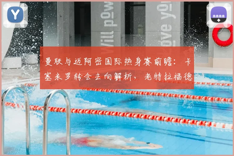 曼联与迈阿密国际热身赛前瞻：卡塞米罗转会去向解析，老特拉福德告别仪式全攻略