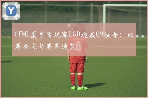 CFML夏季常规赛LGD迎战Q9快手:比赛亮点与赛果速览