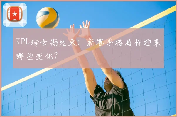 KPL转会期结束:新赛季格局将迎来哪些变化?
