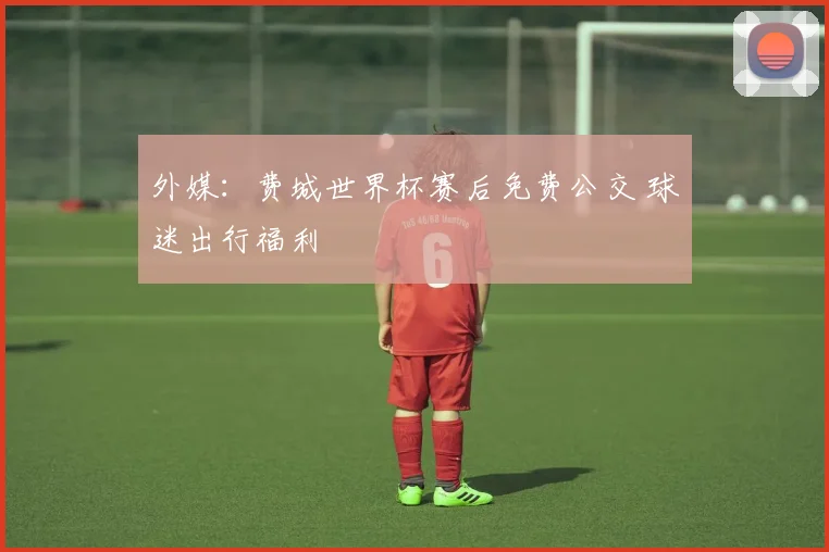 外媒：费城世界杯赛后免费公交 球迷出行福利