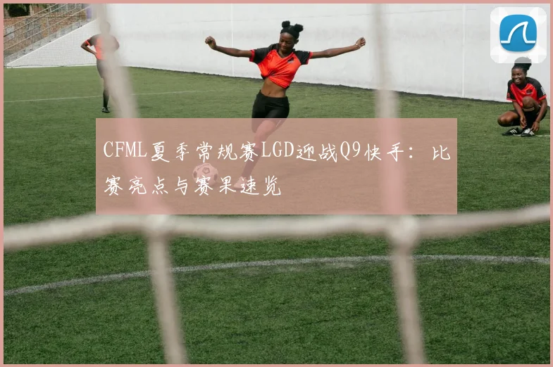 CFML夏季常规赛LGD迎战Q9快手:比赛亮点与赛果速览