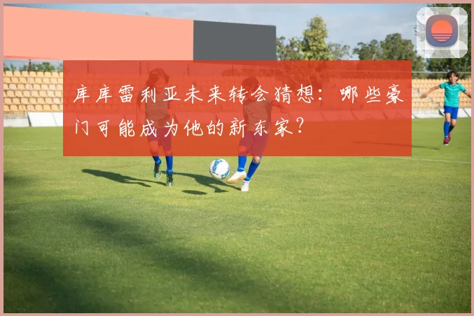 库库雷利亚未来转会猜想：哪些豪门可能成为他的新东家？