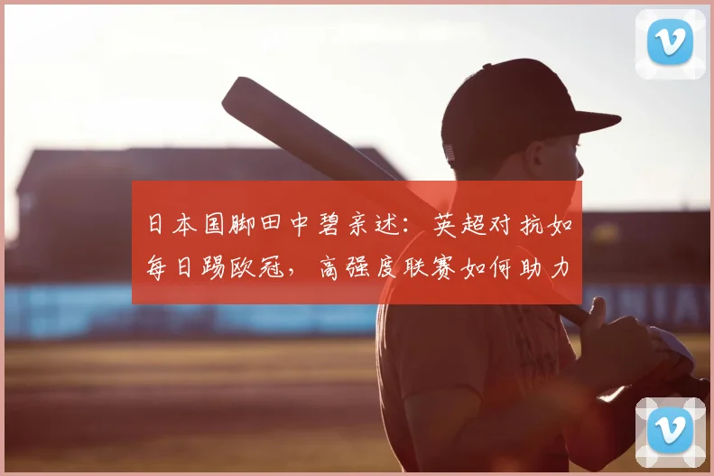 日本国脚田中碧亲述：英超对抗如每日踢欧冠，高强度联赛如何助力国家队冲击世界杯？